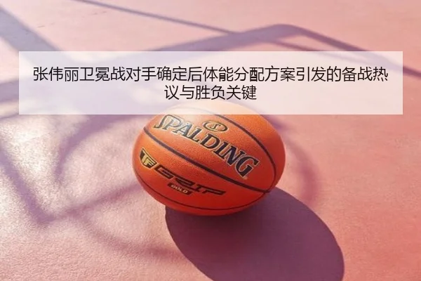 张伟丽卫冕战对手确定后体能分配方案引发的备战热议与胜负关键