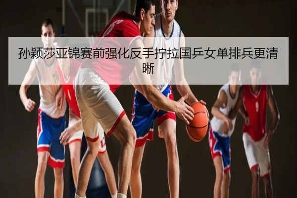 孙颖莎亚锦赛前强化反手拧拉国乒女单排兵更清晰